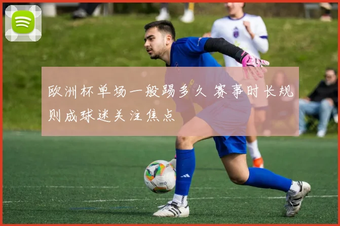 欧洲杯单场一般踢多久 赛事时长规则成球迷关注焦点
