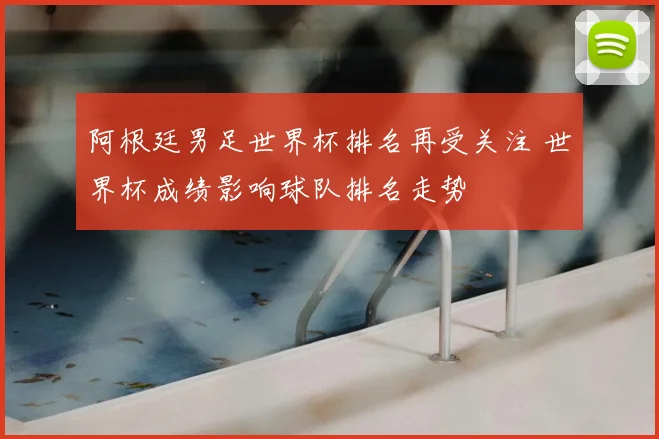 阿根廷男足世界杯排名再受关注 世界杯成绩影响球队排名走势