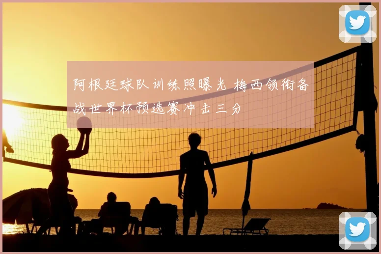 阿根廷球队训练照曝光 梅西领衔备战世界杯预选赛冲击三分