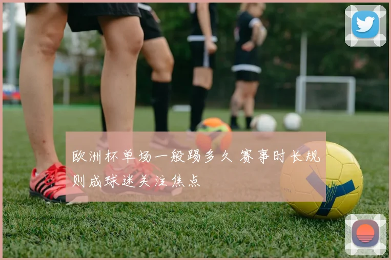 欧洲杯单场一般踢多久 赛事时长规则成球迷关注焦点