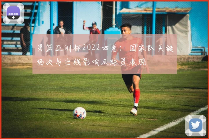 男篮亚洲杯2022回看：国家队关键场次与出线影响及球员表现