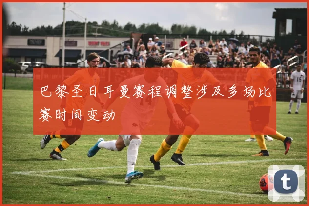巴黎圣日耳曼赛程调整涉及多场比赛时间变动