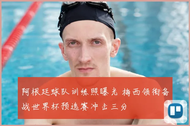 阿根廷球队训练照曝光 梅西领衔备战世界杯预选赛冲击三分
