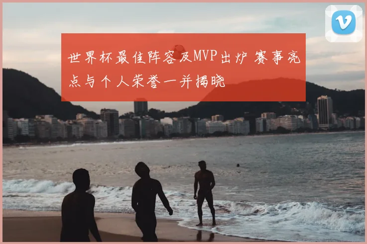 世界杯最佳阵容及MVP出炉 赛事亮点与个人荣誉一并揭晓