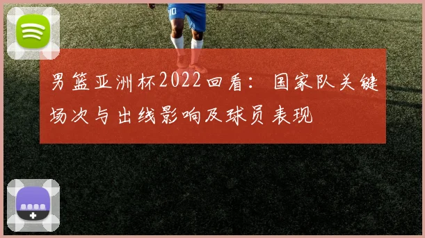 男篮亚洲杯2022回看：国家队关键场次与出线影响及球员表现