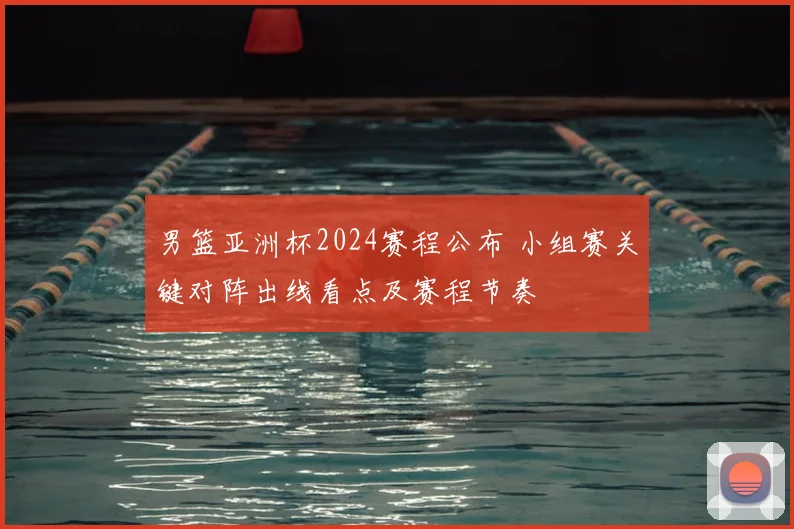 男篮亚洲杯2024赛程公布 小组赛关键对阵出线看点及赛程节奏