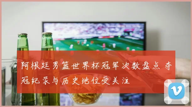 阿根廷男篮世界杯冠军次数盘点 夺冠纪录与历史地位受关注