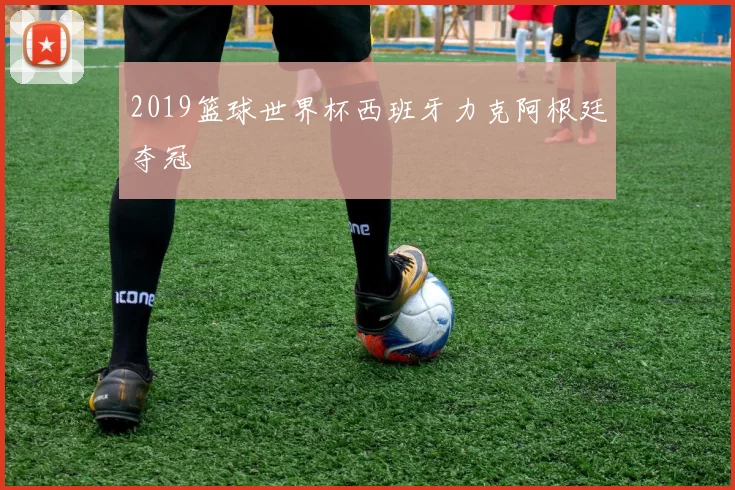 2019篮球世界杯西班牙力克阿根廷夺冠