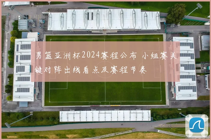 男篮亚洲杯2024赛程公布 小组赛关键对阵出线看点及赛程节奏