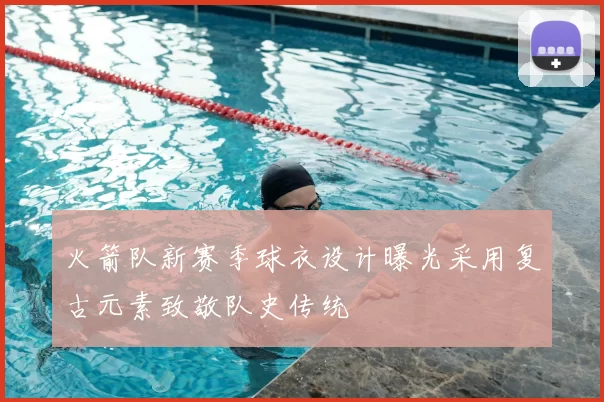 火箭队新赛季球衣设计曝光采用复古元素致敬队史传统