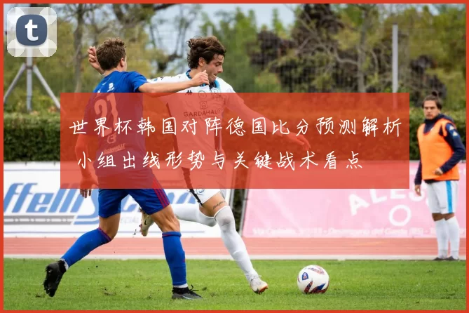 世界杯韩国对阵德国比分预测解析 小组出线形势与关键战术看点