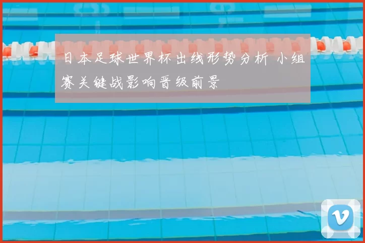 日本足球世界杯出线形势分析 小组赛关键战影响晋级前景