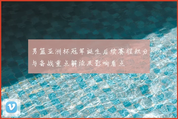 男篮亚洲杯冠军诞生后续赛程积分与备战重点解读及影响看点