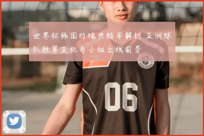 世界杯韩国对瑞典赔率解析 亚洲球队胜算变化与小组出线前景