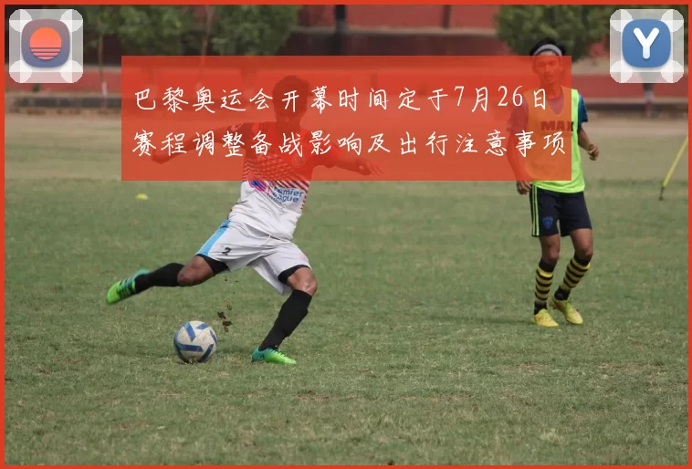 巴黎奥运会开幕时间定于7月26日 赛程调整备战影响及出行注意事项