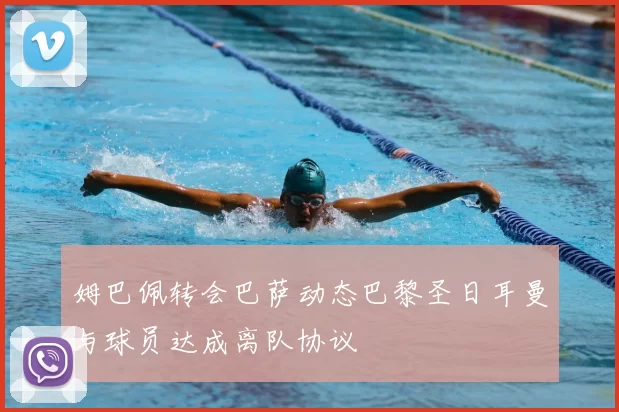 姆巴佩转会巴萨动态巴黎圣日耳曼与球员达成离队协议