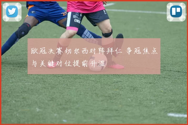 欧冠决赛切尔西对阵拜仁 争冠焦点与关键对位提前升温