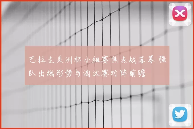 巴拉圭美洲杯小组赛焦点战落幕 强队出线形势与淘汰赛对阵前瞻