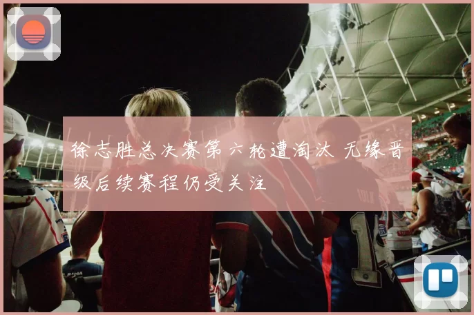 徐志胜总决赛第六轮遭淘汰 无缘晋级后续赛程仍受关注