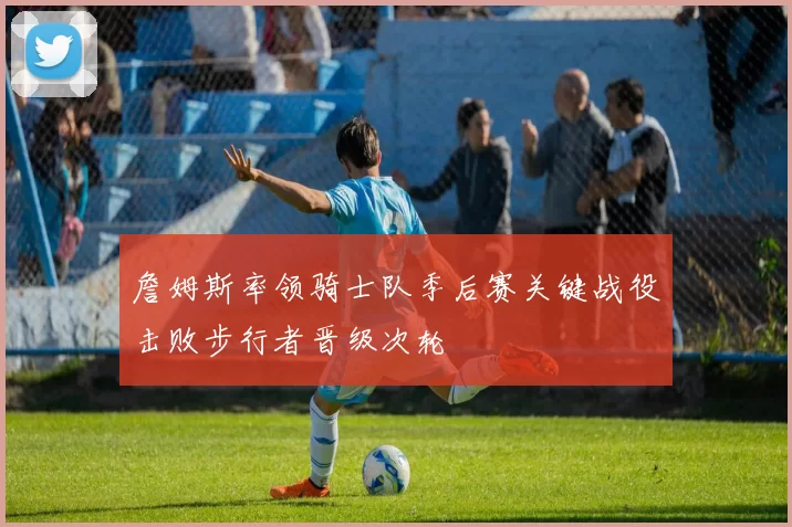 詹姆斯率领骑士队季后赛关键战役击败步行者晋级次轮