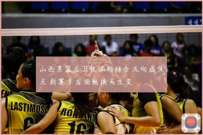 山西男篮后卫张涵钧转会流向成焦点 新赛季后场轮换或生变