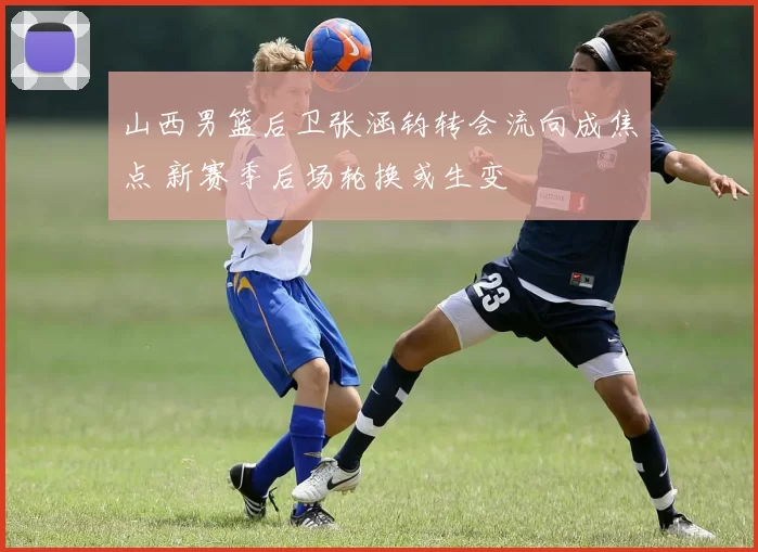 山西男篮后卫张涵钧转会流向成焦点 新赛季后场轮换或生变