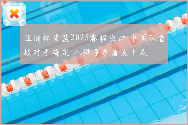 亚洲杯男篮2025赛程出炉 中国队首战对手确定 八强争夺看点十足