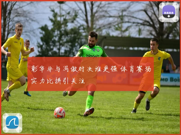 彰华非与冯傲对决谁更强 体育赛场实力比拼引关注