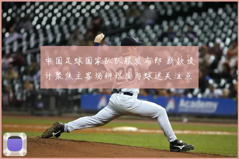 中国足球国家队队服发布即 新款设计聚焦主客场辨识度与球迷关注点