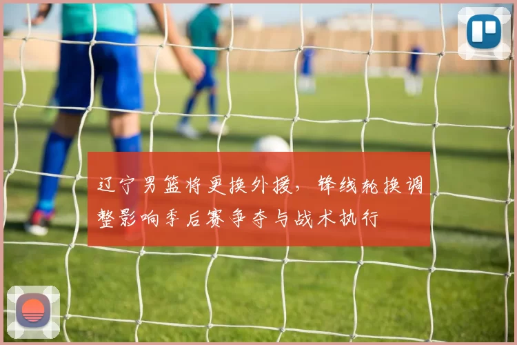 辽宁男篮将更换外援，锋线轮换调整影响季后赛争夺与战术执行