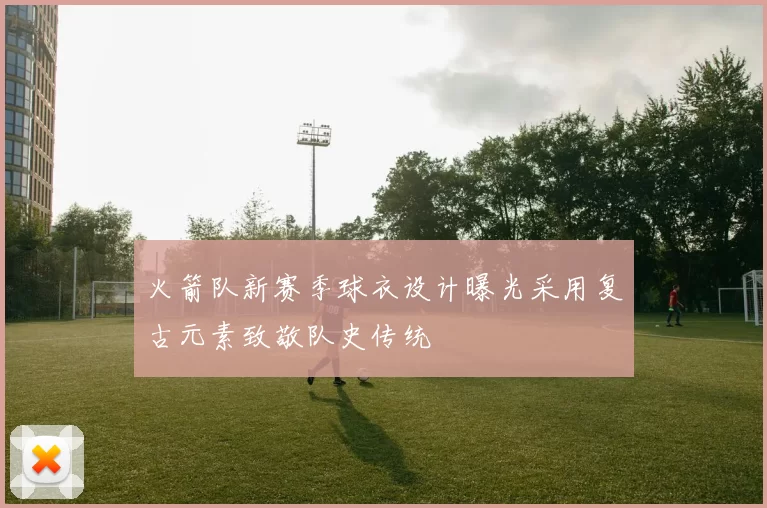 火箭队新赛季球衣设计曝光采用复古元素致敬队史传统