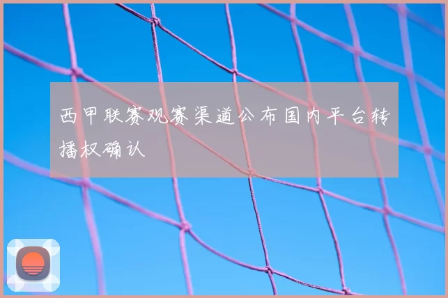 西甲联赛观赛渠道公布国内平台转播权确认