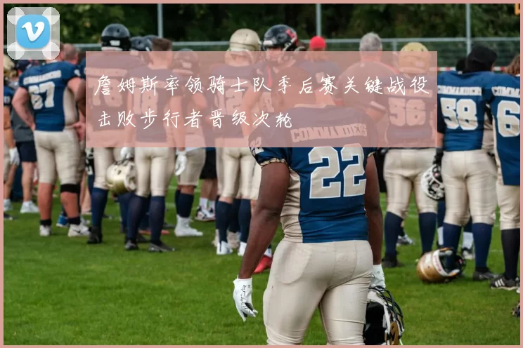 詹姆斯率领骑士队季后赛关键战役击败步行者晋级次轮