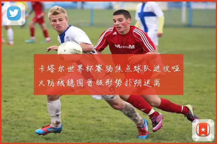 卡塔尔世界杯赛场焦点球队进攻哑火防线稳固晋级形势扑朔迷离