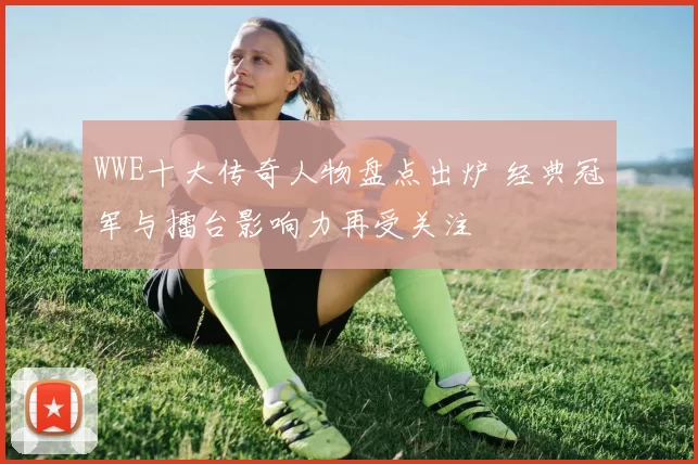 WWE十大传奇人物盘点出炉 经典冠军与擂台影响力再受关注