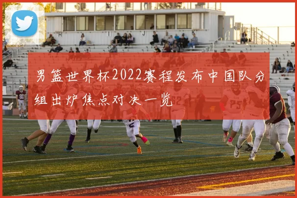 男篮世界杯2022赛程发布中国队分组出炉焦点对决一览