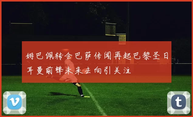 姆巴佩转会巴萨传闻再起巴黎圣日耳曼前锋未来去向引关注