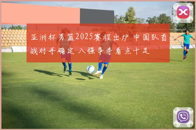 亚洲杯男篮2025赛程出炉 中国队首战对手确定 八强争夺看点十足