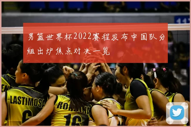 男篮世界杯2022赛程发布中国队分组出炉焦点对决一览