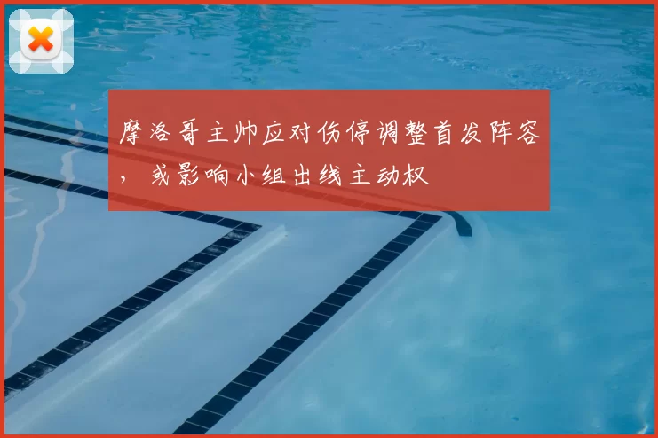 摩洛哥主帅应对伤停调整首发阵容，或影响小组出线主动权