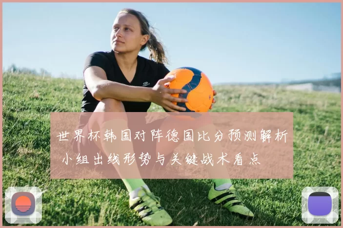 世界杯韩国对阵德国比分预测解析 小组出线形势与关键战术看点