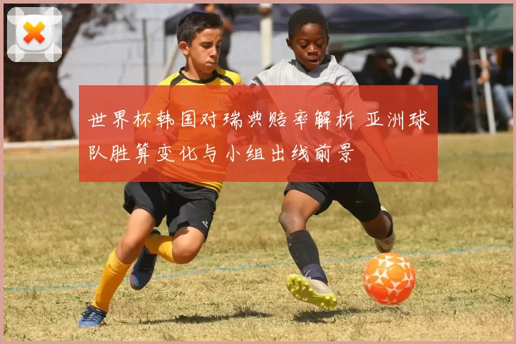 世界杯韩国对瑞典赔率解析 亚洲球队胜算变化与小组出线前景