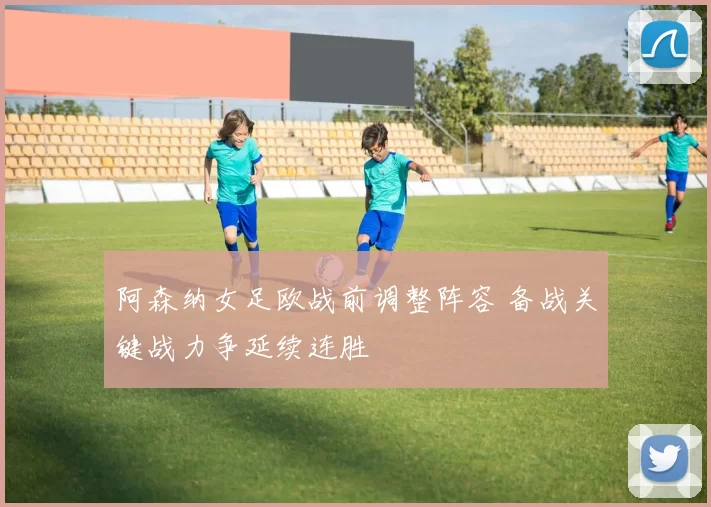 阿森纳女足欧战前调整阵容 备战关键战力争延续连胜