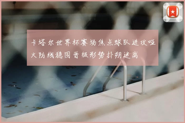 卡塔尔世界杯赛场焦点球队进攻哑火防线稳固晋级形势扑朔迷离