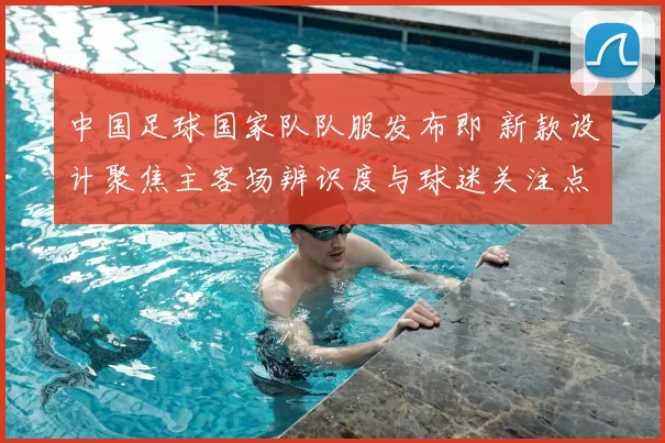 中国足球国家队队服发布即 新款设计聚焦主客场辨识度与球迷关注点